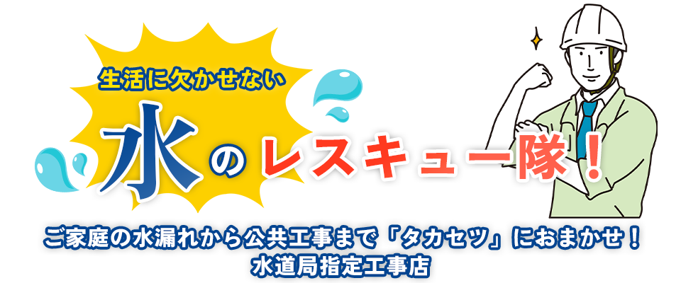 生活に欠かせない「水」のレスキュー隊！ご家庭の水漏れから公共工事まで「タカセツ」におまかせ！